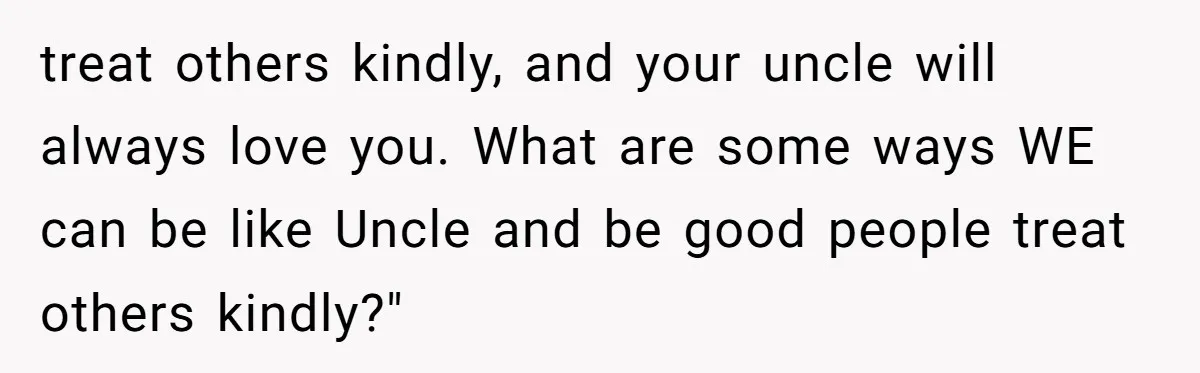 treat others kindly, and your uncle will always love you. What are some ways WE can be like Uncle and be good people treat others kindly?"