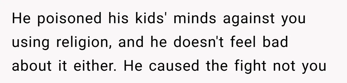 He poisoned his kids' minds against you using religion, and he doesn't feel bad about it either. He caused the fight not you