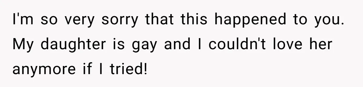 I'm so very sorry that this happened to you. My daughter is gay and I couldn't love her anymore if I tried!