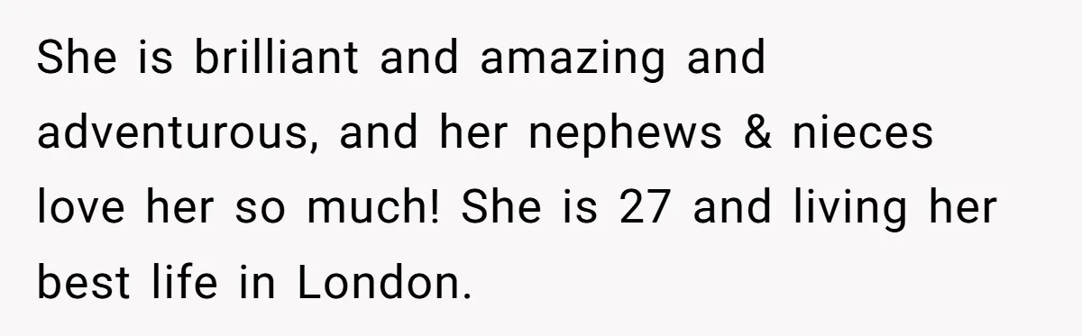 She is brilliant and amazing and adventurous, and her nephews & nieces love her so much! She is 27 and living her best life in London.
