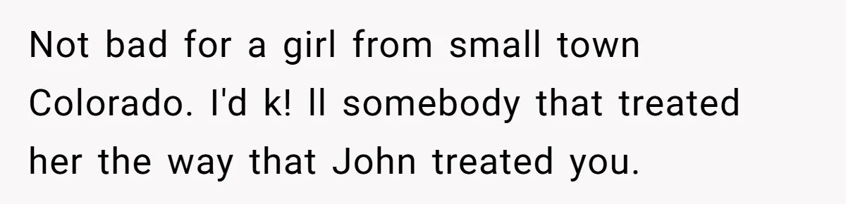 Not bad for a girl from small town Colorado. I'd k! ll somebody that treated her the way that John treated you.