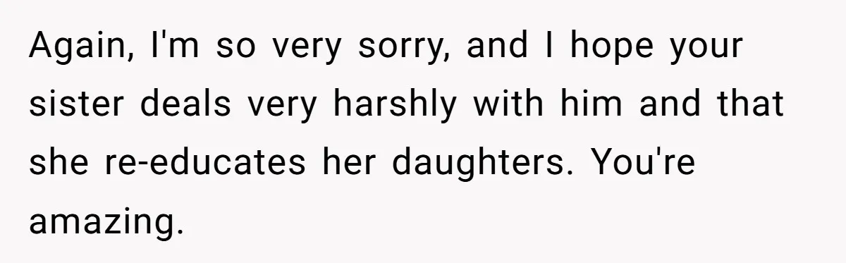 Again, I'm so very sorry, and I hope your sister deals very harshly with him and that she re-educates her daughters. You're amazing.
