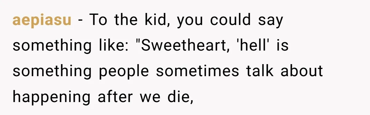 aepiasu − To the kid, you could say something like: "Sweetheart, 'hell' is something people sometimes talk about happening after we die,