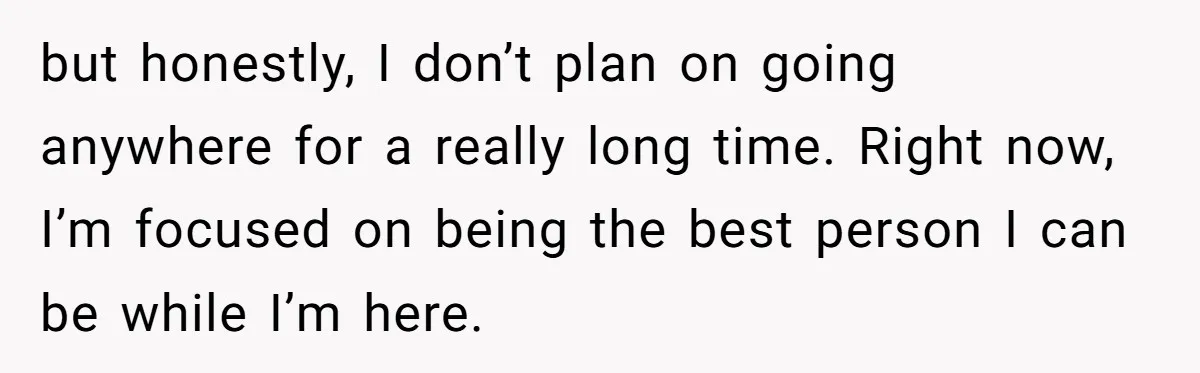 but honestly, I don’t plan on going anywhere for a really long time. Right now, I’m focused on being the best person I can be while I’m here.