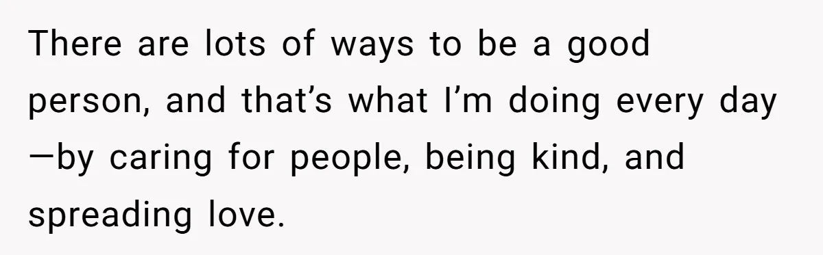 There are lots of ways to be a good person, and that’s what I’m doing every day—by caring for people, being kind, and spreading love.