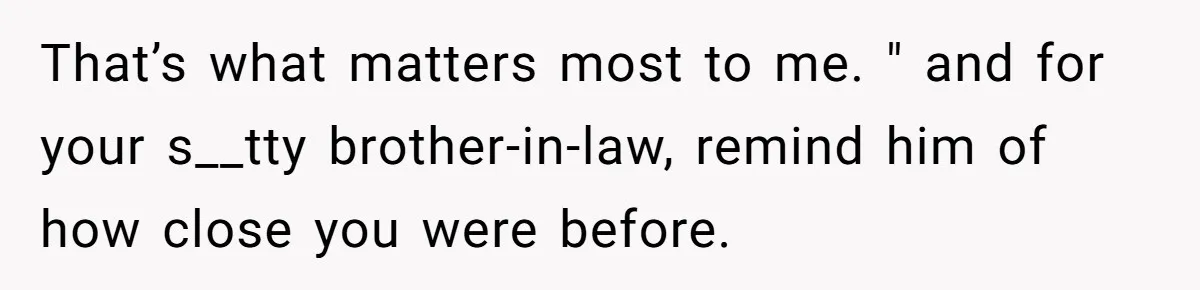 That’s what matters most to me. " and for your s__tty brother-in-law, remind him of how close you were before.
