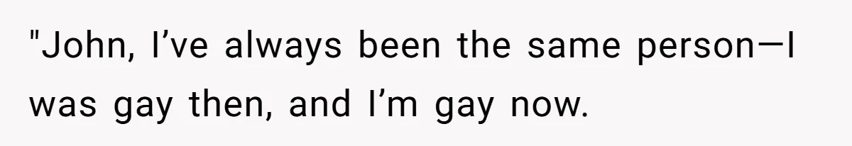 "John, I’ve always been the same person—I was gay then, and I’m gay now.