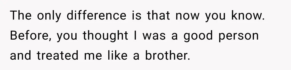 The only difference is that now you know. Before, you thought I was a good person and treated me like a brother.