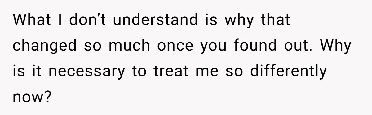 What I don’t understand is why that changed so much once you found out. Why is it necessary to treat me so differently now?