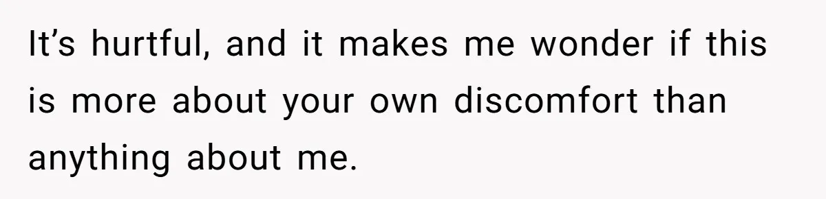 It’s hurtful, and it makes me wonder if this is more about your own discomfort than anything about me.