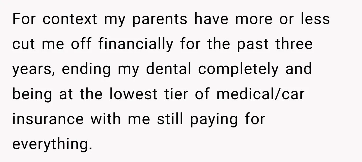 For context my parents have more or less cut me off financially for the past three years, ending my dental completely and being at the lowest tier of medical/car insurance...