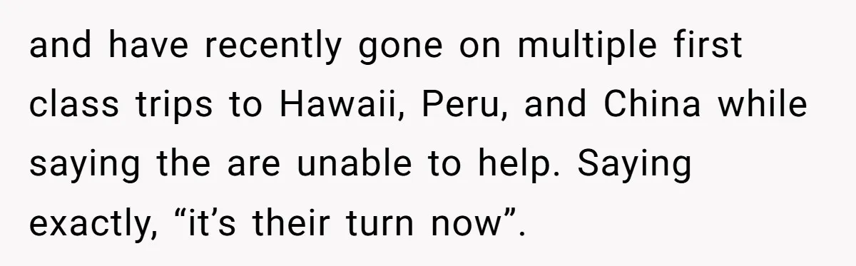 and have recently gone on multiple first class trips to Hawaii, Peru, and China while saying the are unable to help. Saying exactly, “it’s their turn now”.
