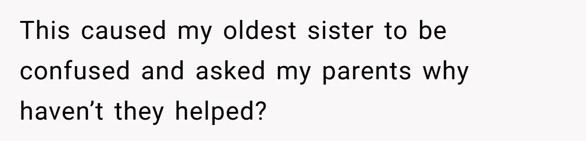 This caused my oldest sister to be confused and asked my parents why haven’t they helped?
