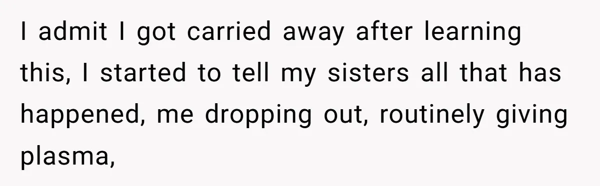 I admit I got carried away after learning this, I started to tell my sisters all that has happened, me dropping out, routinely giving plasma,