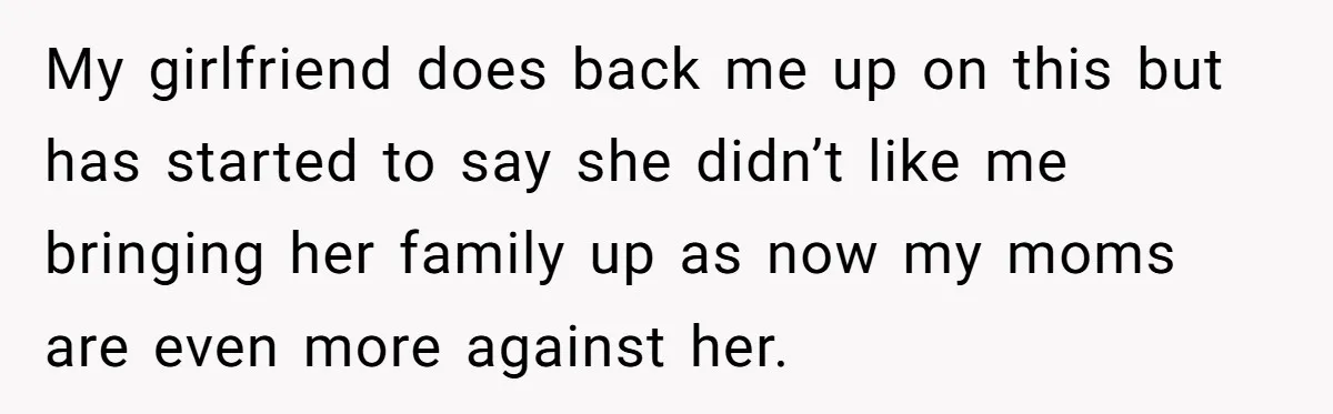 My girlfriend does back me up on this but has started to say she didn’t like me bringing her family up as now my moms are even more against her.