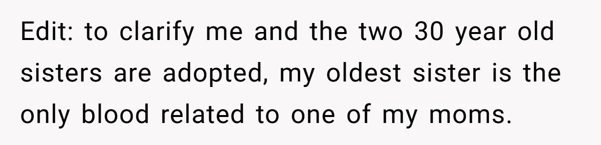 Edit: to clarify me and the two 30 year old sisters are adopted, my oldest sister is the only blood related to one of my moms.