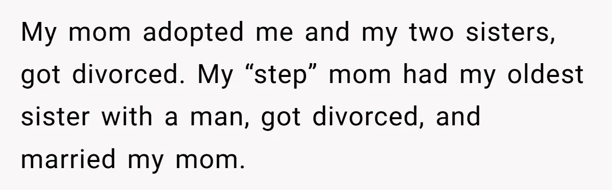 My mom adopted me and my two sisters, got divorced. My “step” mom had my oldest sister with a man, got divorced, and married my mom.