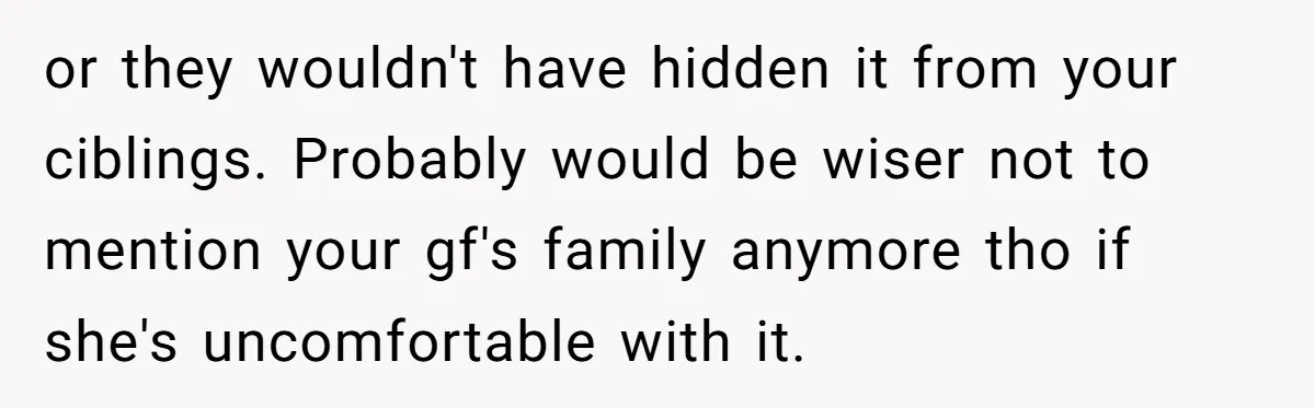 or they wouldn't have hidden it from your ciblings. Probably would be wiser not to mention your gf's family anymore tho if she's uncomfortable with it.