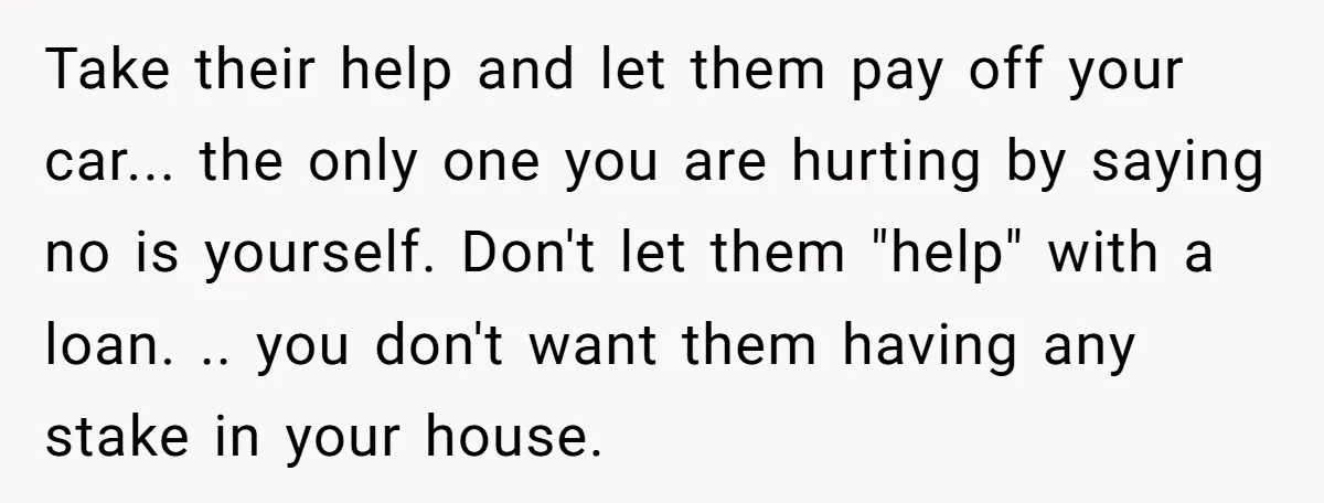 Take their help and let them pay off your car... the only one you are hurting by saying no is yourself. Don't let them "help" with a loan. .. you...