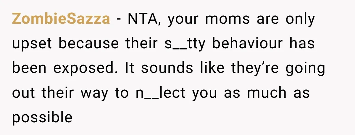 ZombieSazza − NTA, your moms are only upset because their s__tty behaviour has been exposed. It sounds like they’re going out their way to n__lect you as much as possible