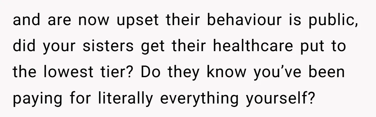 and are now upset their behaviour is public, did your sisters get their healthcare put to the lowest tier? Do they know you’ve been paying for literally everything yourself?