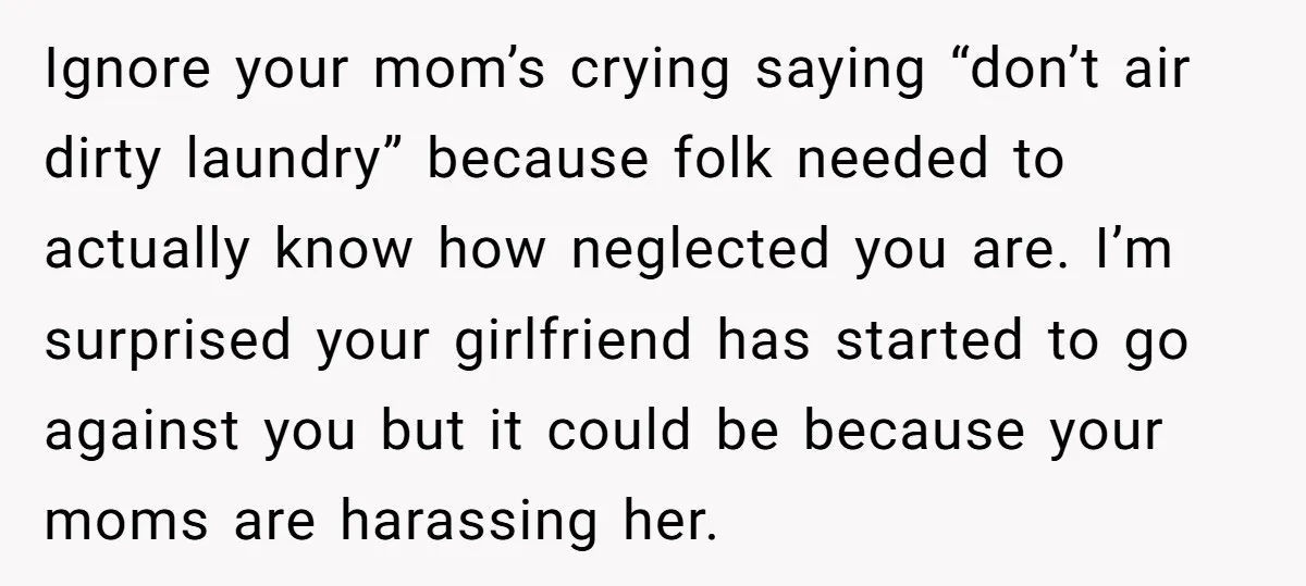 Ignore your mom’s crying saying “don’t air dirty laundry” because folk needed to actually know how neglected you are. I’m surprised your girlfriend has started to go against you but...