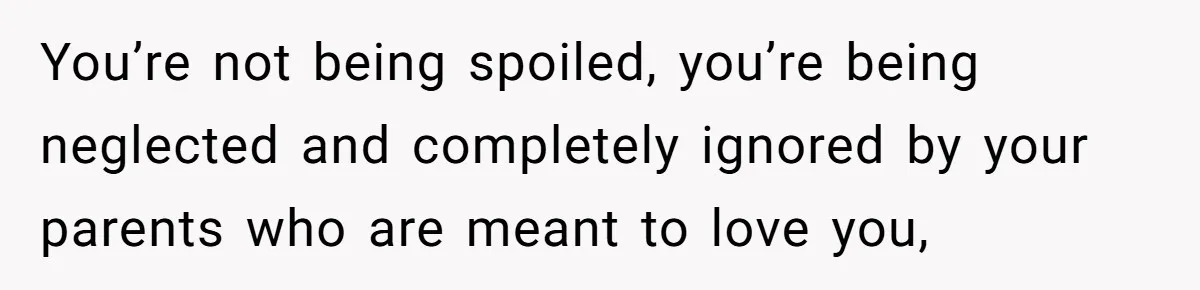 You’re not being spoiled, you’re being neglected and completely ignored by your parents who are meant to love you,