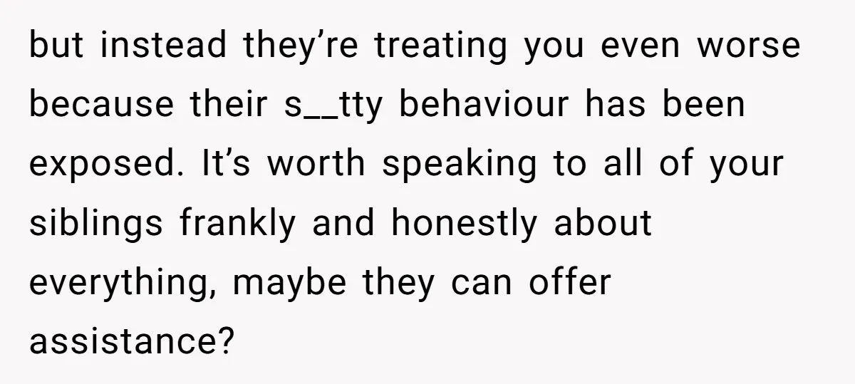 but instead they’re treating you even worse because their s__tty behaviour has been exposed. It’s worth speaking to all of your siblings frankly and honestly about everything, maybe they can...