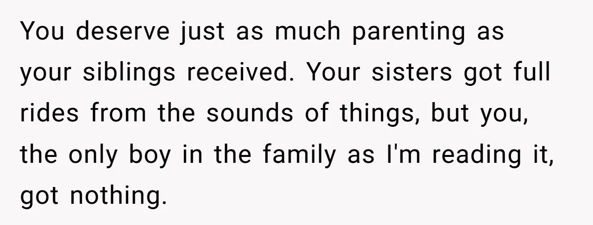 You deserve just as much parenting as your siblings received. Your sisters got full rides from the sounds of things, but you, the only boy in the family as I'm...