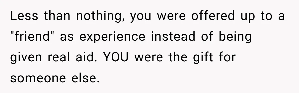 Less than nothing, you were offered up to a "friend" as experience instead of being given real aid. YOU were the gift for someone else.