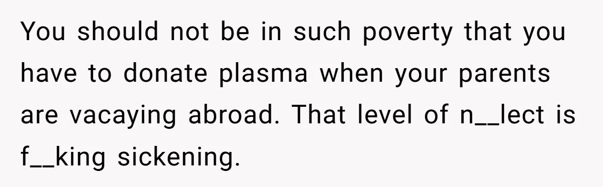 You should not be in such poverty that you have to donate plasma when your parents are vacaying abroad. That level of n__lect is f__king sickening.