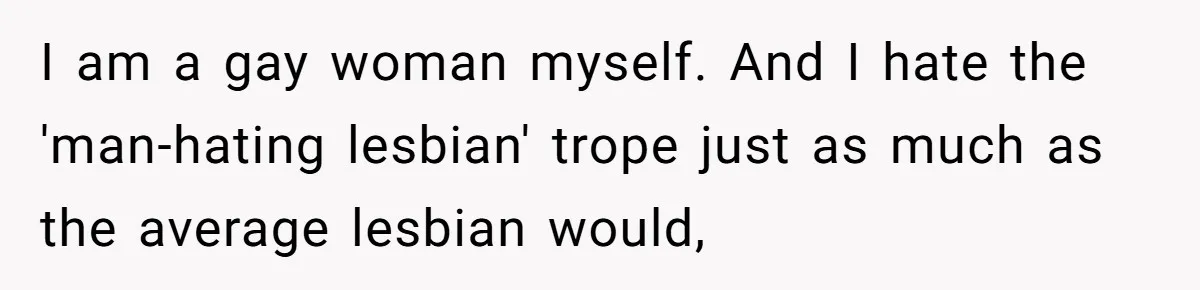 I am a gay woman myself. And I hate the 'man-hating lesbian' trope just as much as the average lesbian would,