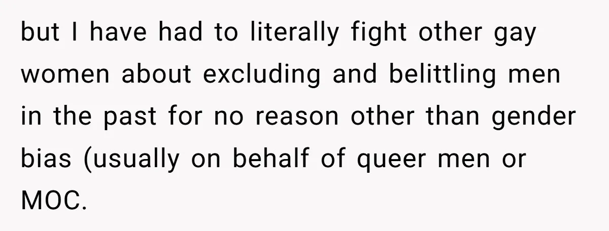but I have had to literally fight other gay women about excluding and belittling men in the past for no reason other than gender bias (usually on behalf of queer...