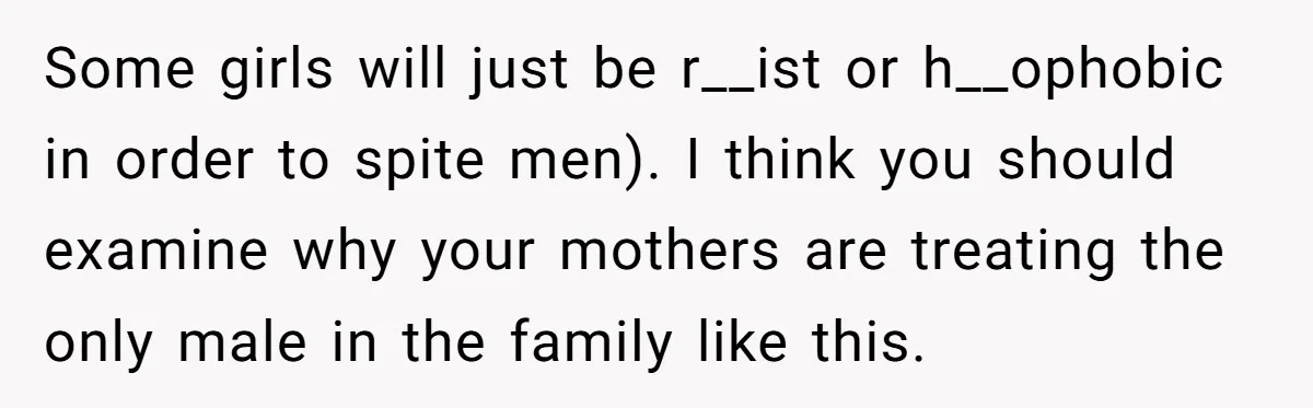 Some girls will just be r__ist or h__ophobic in order to spite men). I think you should examine why your mothers are treating the only male in the family like...
