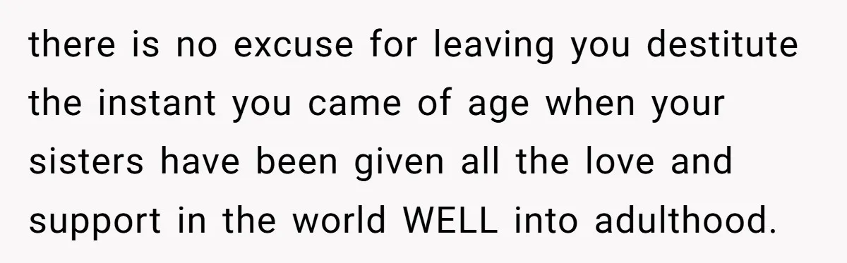 there is no excuse for leaving you destitute the instant you came of age when your sisters have been given all the love and support in the world WELL into...
