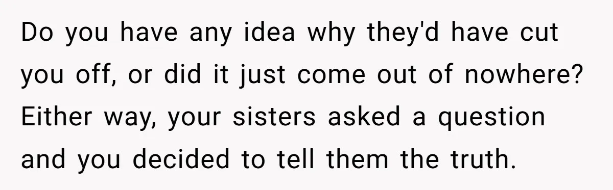 Do you have any idea why they'd have cut you off, or did it just come out of nowhere? Either way, your sisters asked a question and you decided to...