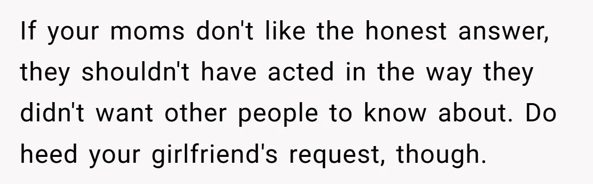 If your moms don't like the honest answer, they shouldn't have acted in the way they didn't want other people to know about. Do heed your girlfriend's request, though.