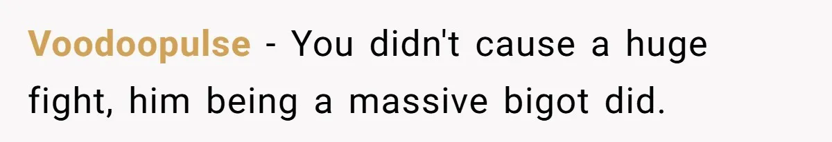 Voodoopulse − You didn't cause a huge fight, him being a massive bigot did.