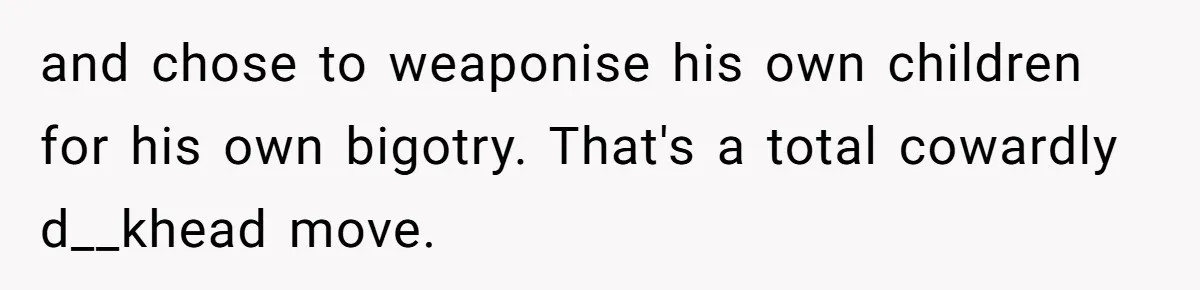 and chose to weaponise his own children for his own bigotry. That's a total cowardly d__khead move.