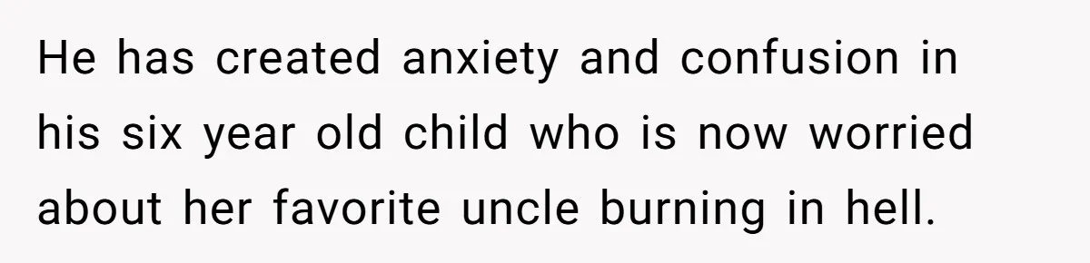 He has created anxiety and confusion in his six year old child who is now worried about her favorite uncle burning in hell.