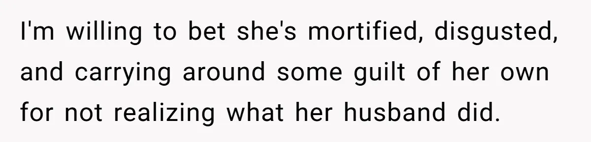 I'm willing to bet she's mortified, disgusted, and carrying around some guilt of her own for not realizing what her husband did.