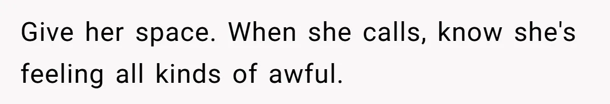 Give her space. When she calls, know she's feeling all kinds of awful.