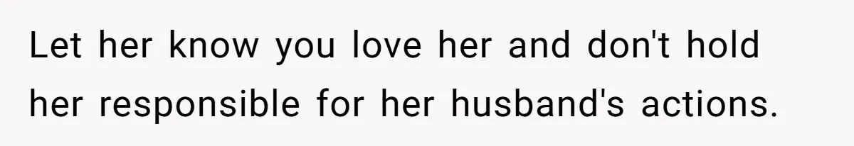 Let her know you love her and don't hold her responsible for her husband's actions.