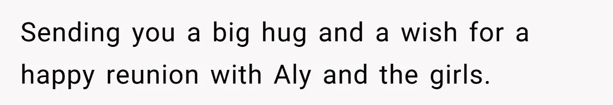 Sending you a big hug and a wish for a happy reunion with Aly and the girls.