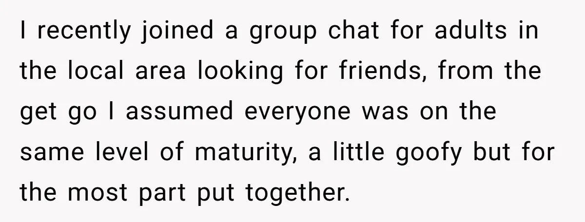 I recently joined a group chat for adults in the local area looking for friends, from the get go I assumed everyone was on the same level of maturity, a...