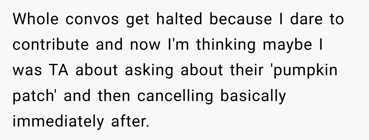 Whole convos get halted because I dare to contribute and now I'm thinking maybe I was TA about asking about their 'pumpkin patch' and then cancelling basically immediately after.
