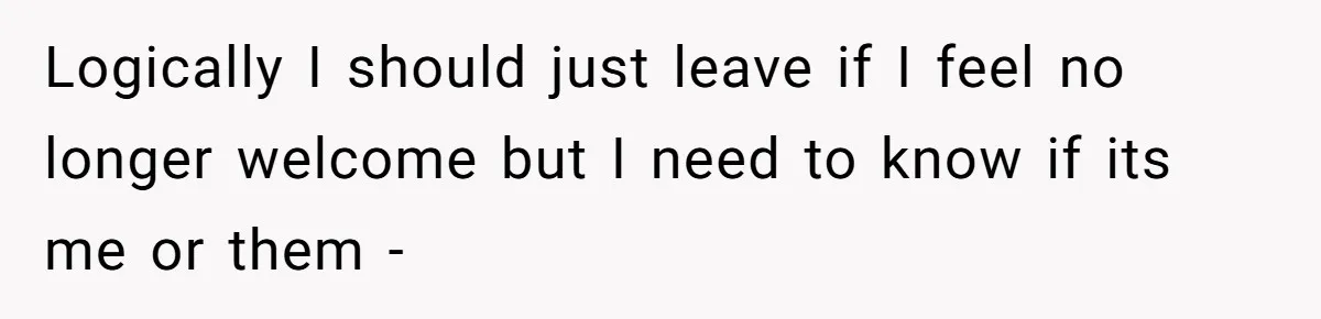 Logically I should just leave if I feel no longer welcome but I need to know if its me or them -