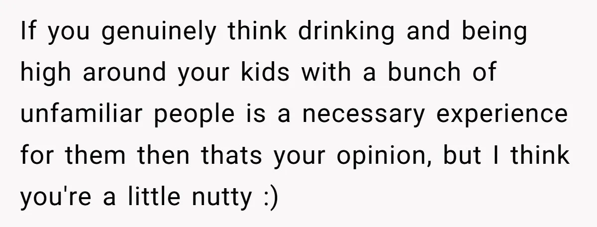 If you genuinely think drinking and being high around your kids with a bunch of unfamiliar people is a necessary experience for them then thats your opinion, but I think...