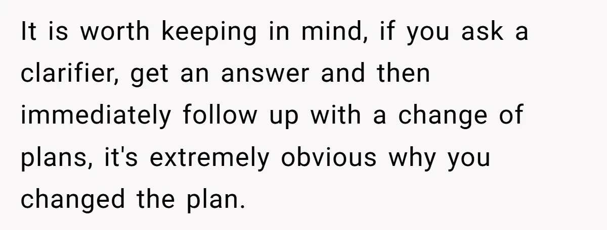 It is worth keeping in mind, if you ask a clarifier, get an answer and then immediately follow up with a change of plans, it's extremely obvious why you changed...