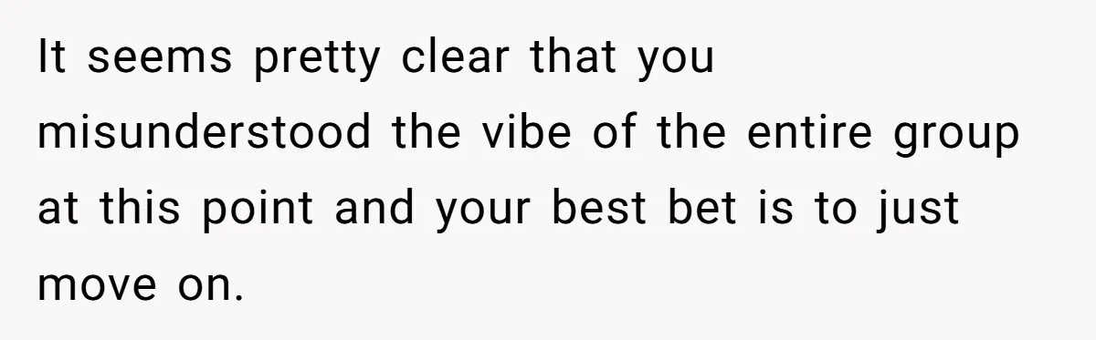 It seems pretty clear that you misunderstood the vibe of the entire group at this point and your best bet is to just move on.